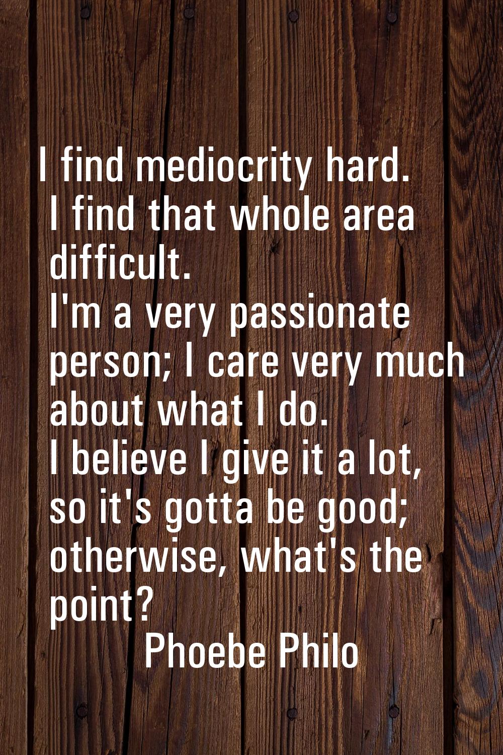 I find mediocrity hard. I find that whole area difficult. I'm a very passionate person; I care very