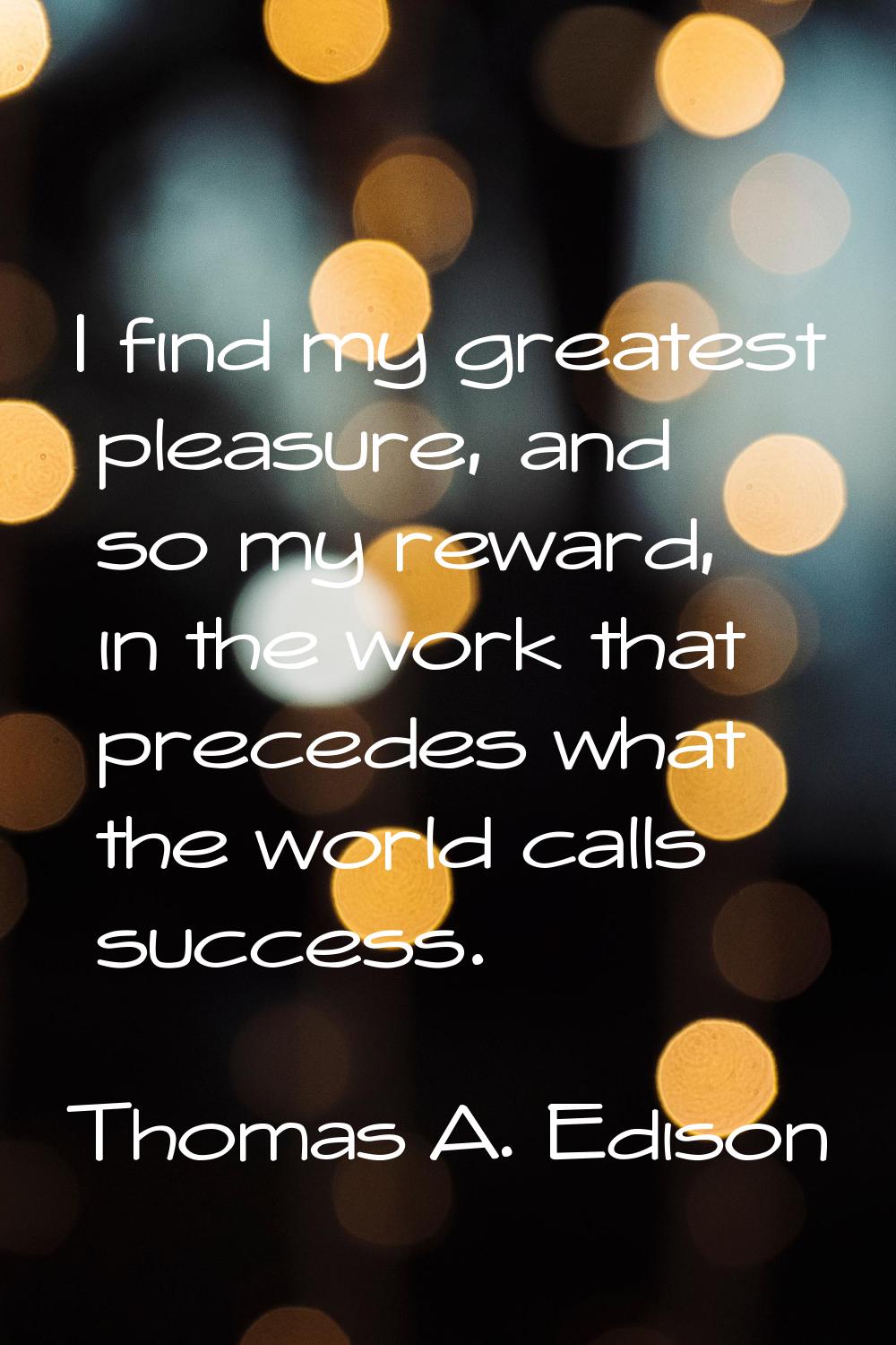 I find my greatest pleasure, and so my reward, in the work that precedes what the world calls succe