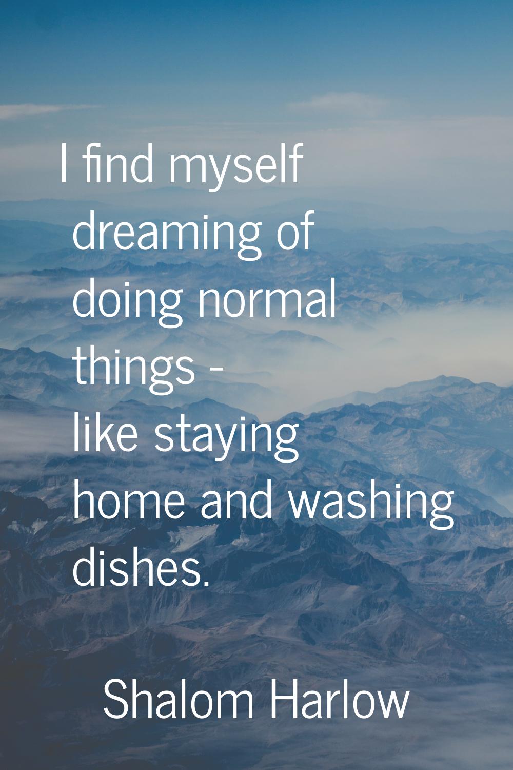 I find myself dreaming of doing normal things - like staying home and washing dishes.