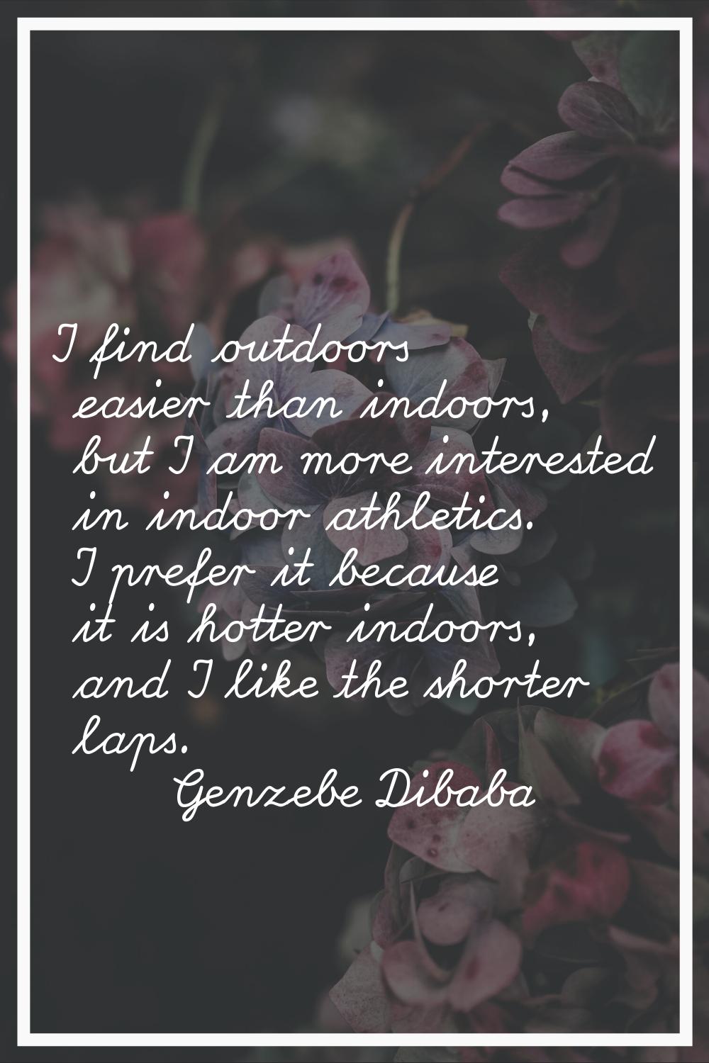 I find outdoors easier than indoors, but I am more interested in indoor athletics. I prefer it beca