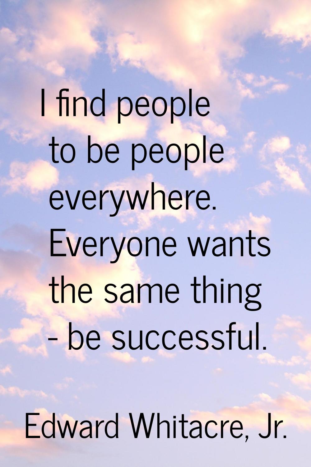 I find people to be people everywhere. Everyone wants the same thing - be successful.