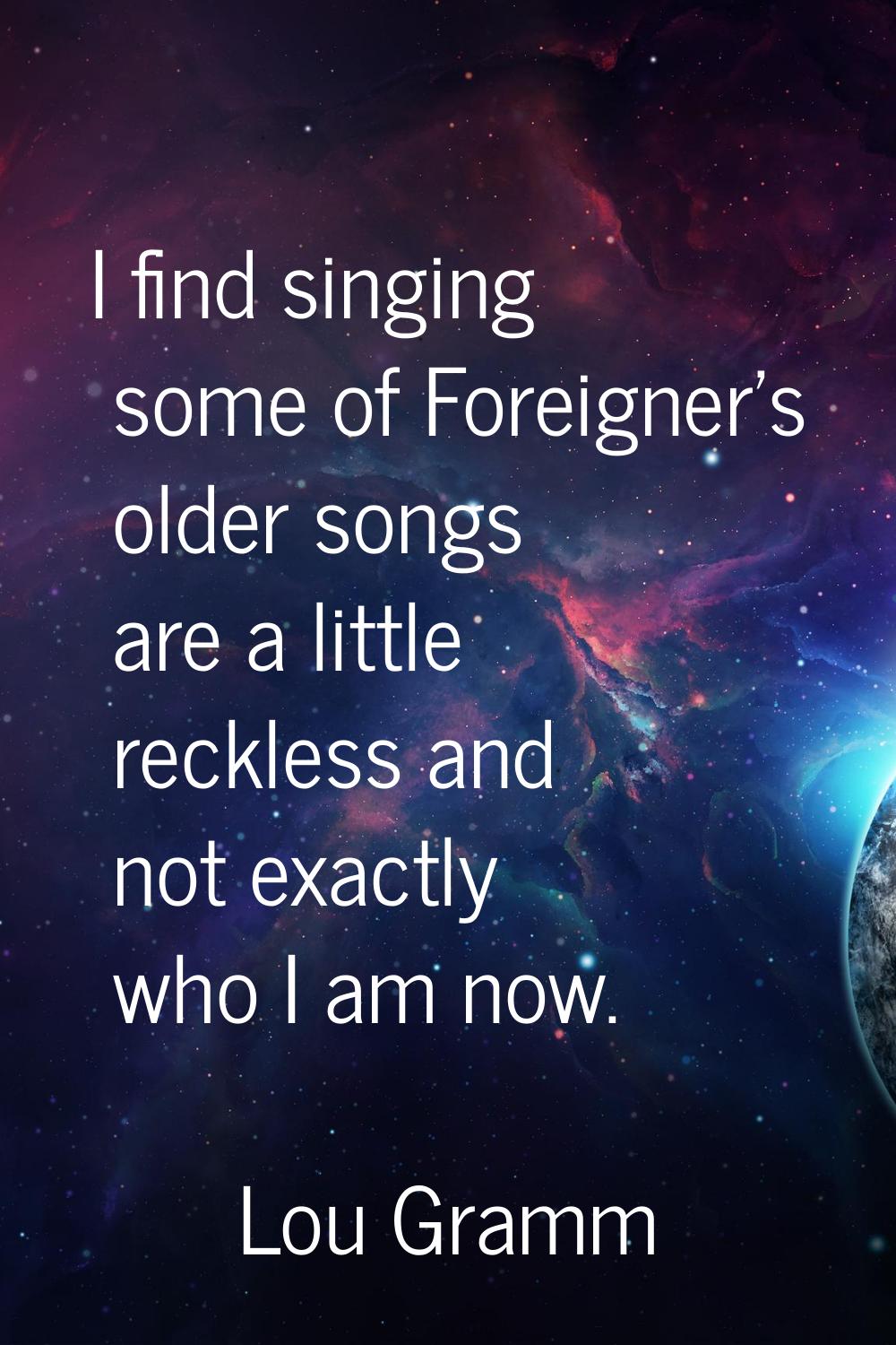 I find singing some of Foreigner's older songs are a little reckless and not exactly who I am now.
