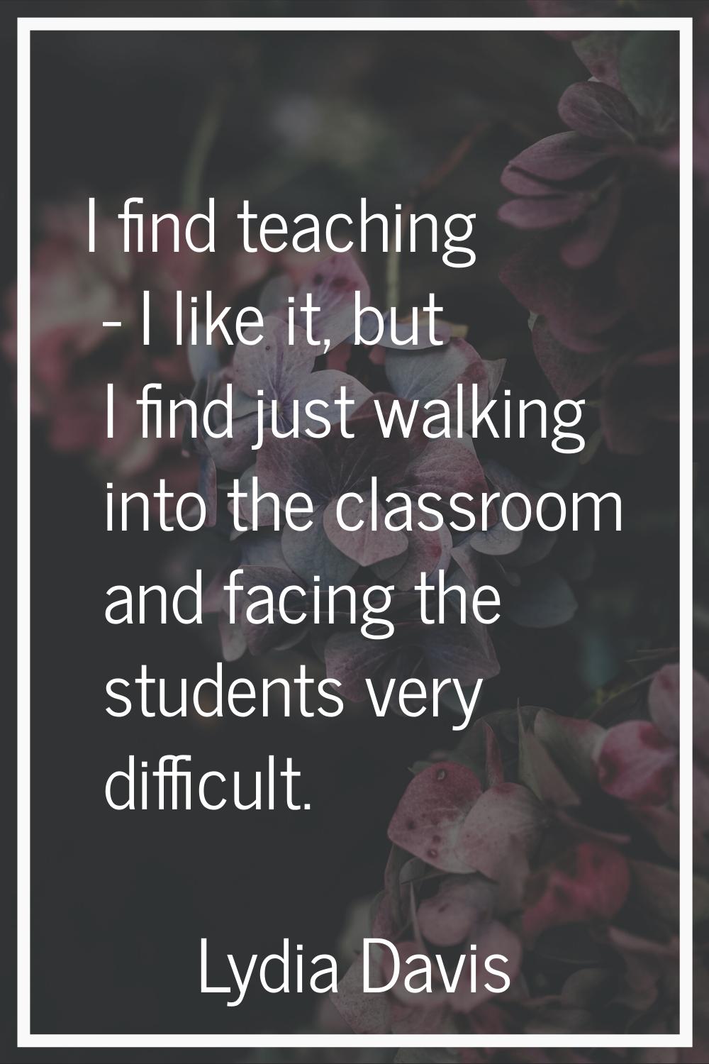I find teaching - I like it, but I find just walking into the classroom and facing the students ver
