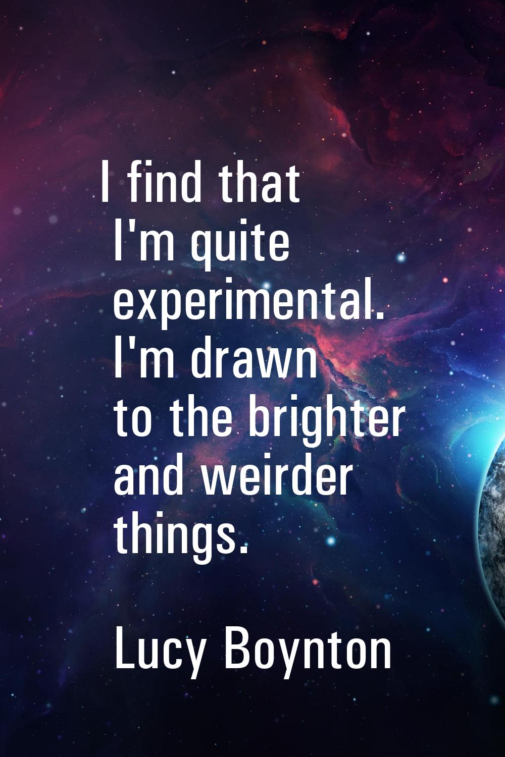 I find that I'm quite experimental. I'm drawn to the brighter and weirder things.