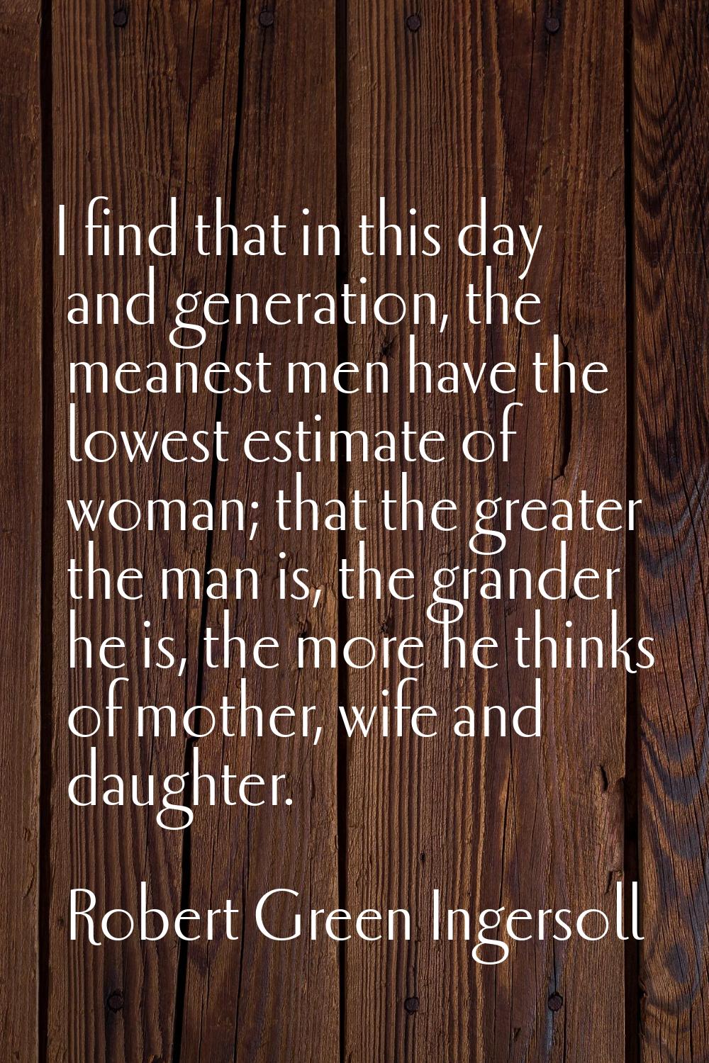 I find that in this day and generation, the meanest men have the lowest estimate of woman; that the