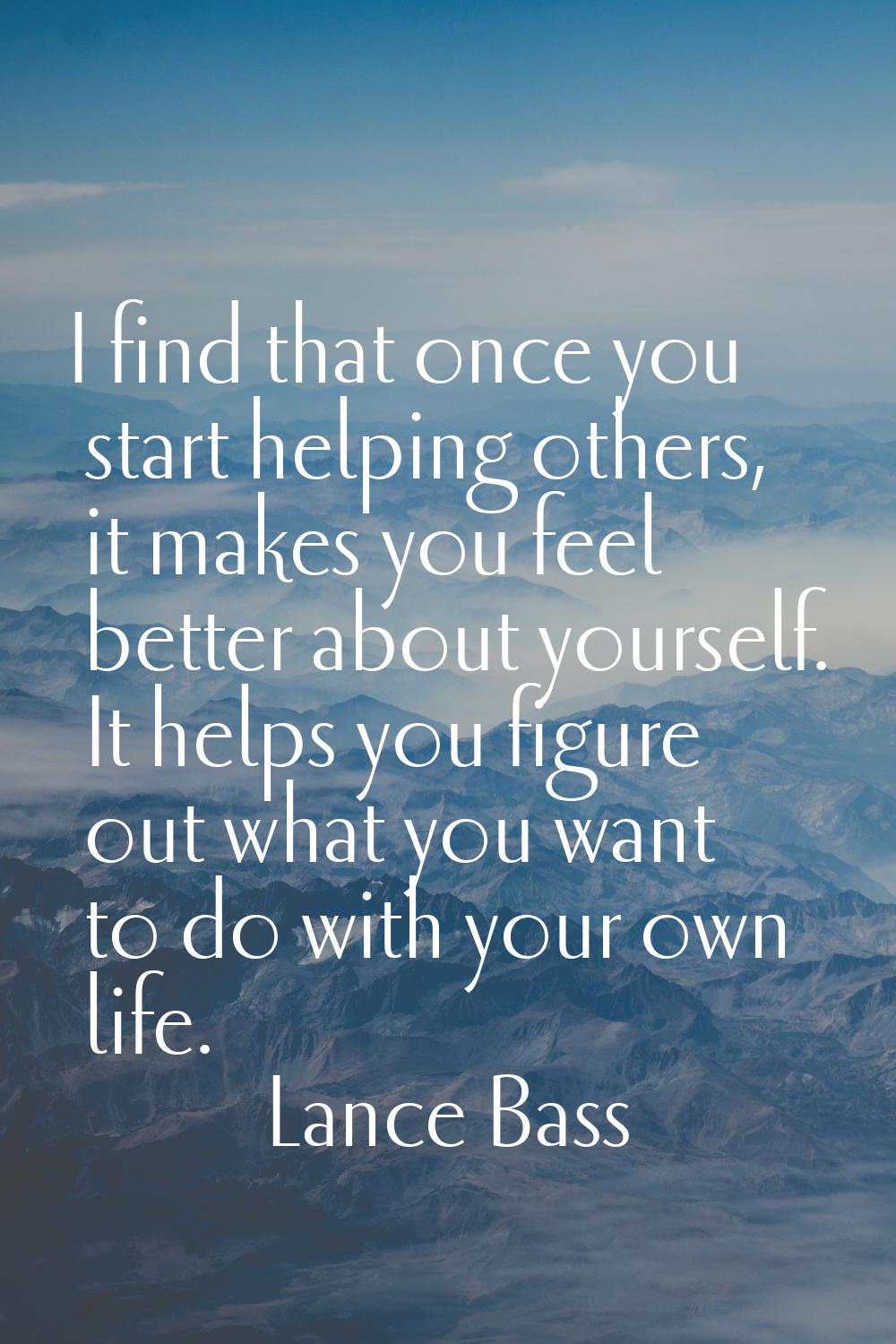 I find that once you start helping others, it makes you feel better about yourself. It helps you fi