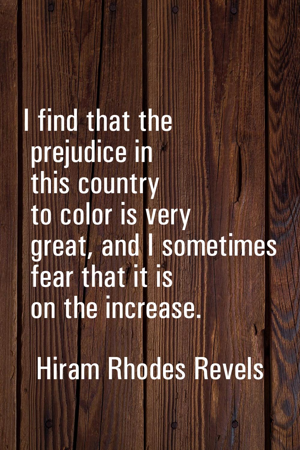 I find that the prejudice in this country to color is very great, and I sometimes fear that it is o
