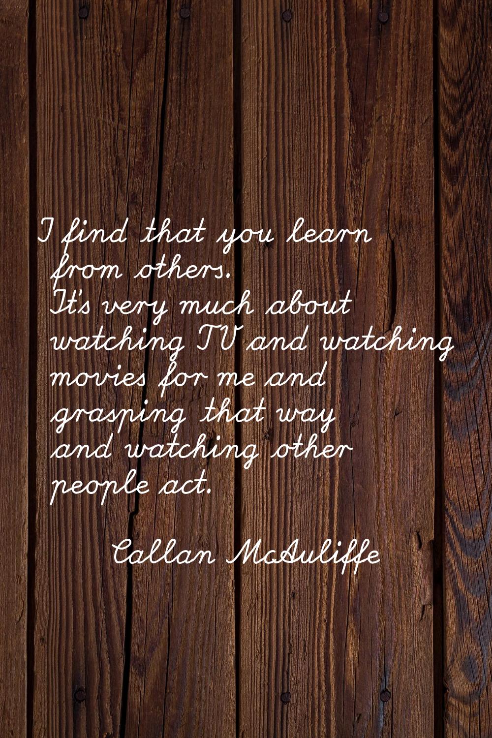 I find that you learn from others. It's very much about watching TV and watching movies for me and 