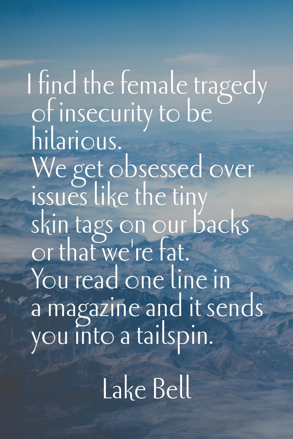 I find the female tragedy of insecurity to be hilarious. We get obsessed over issues like the tiny 