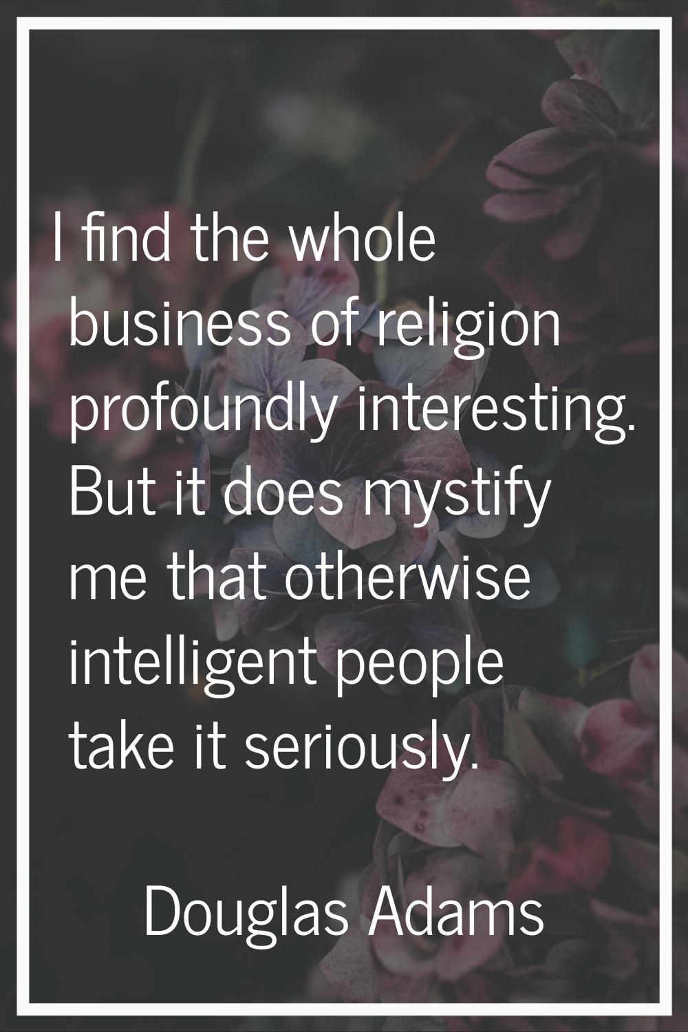 I find the whole business of religion profoundly interesting. But it does mystify me that otherwise