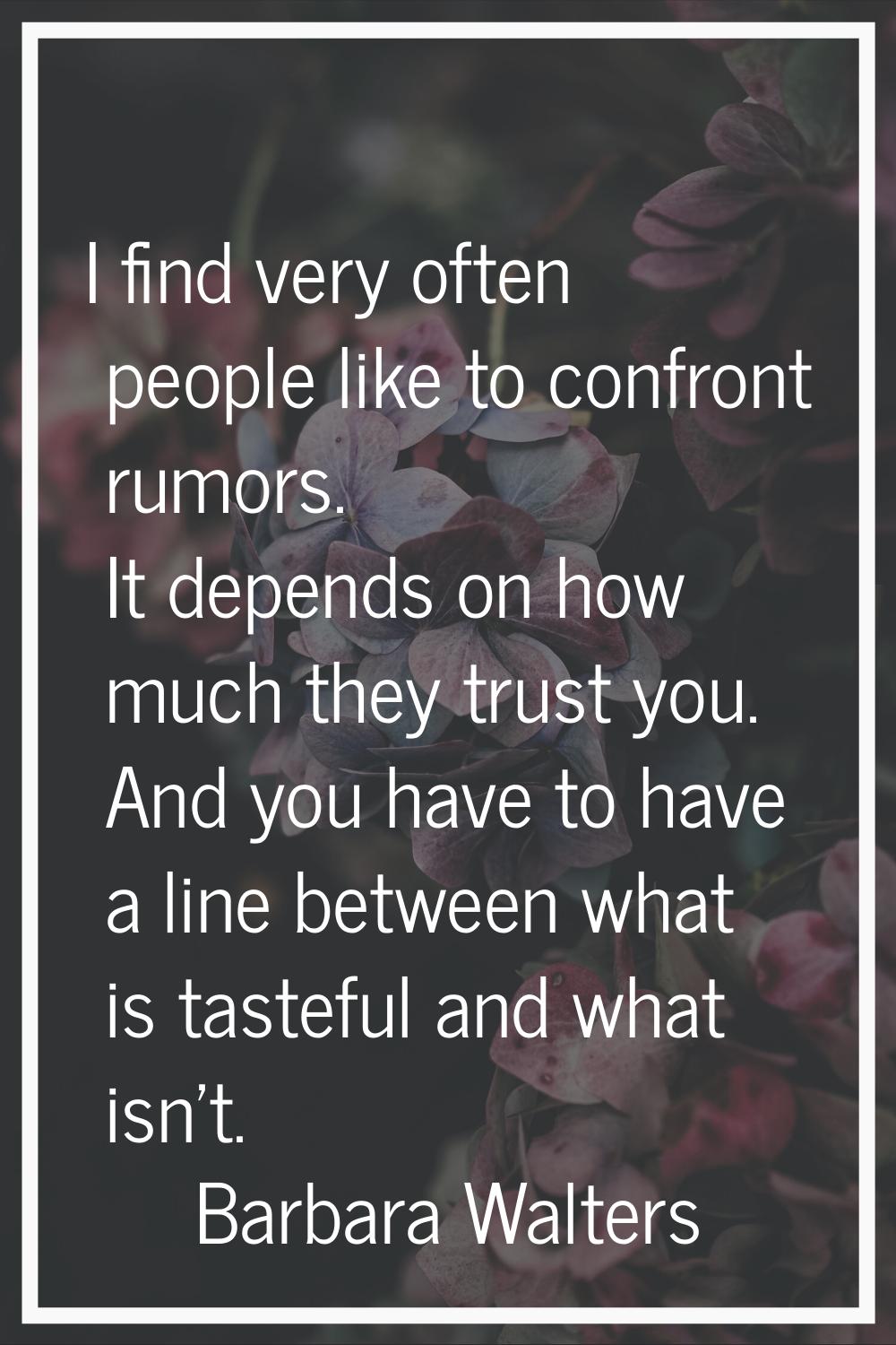 I find very often people like to confront rumors. It depends on how much they trust you. And you ha