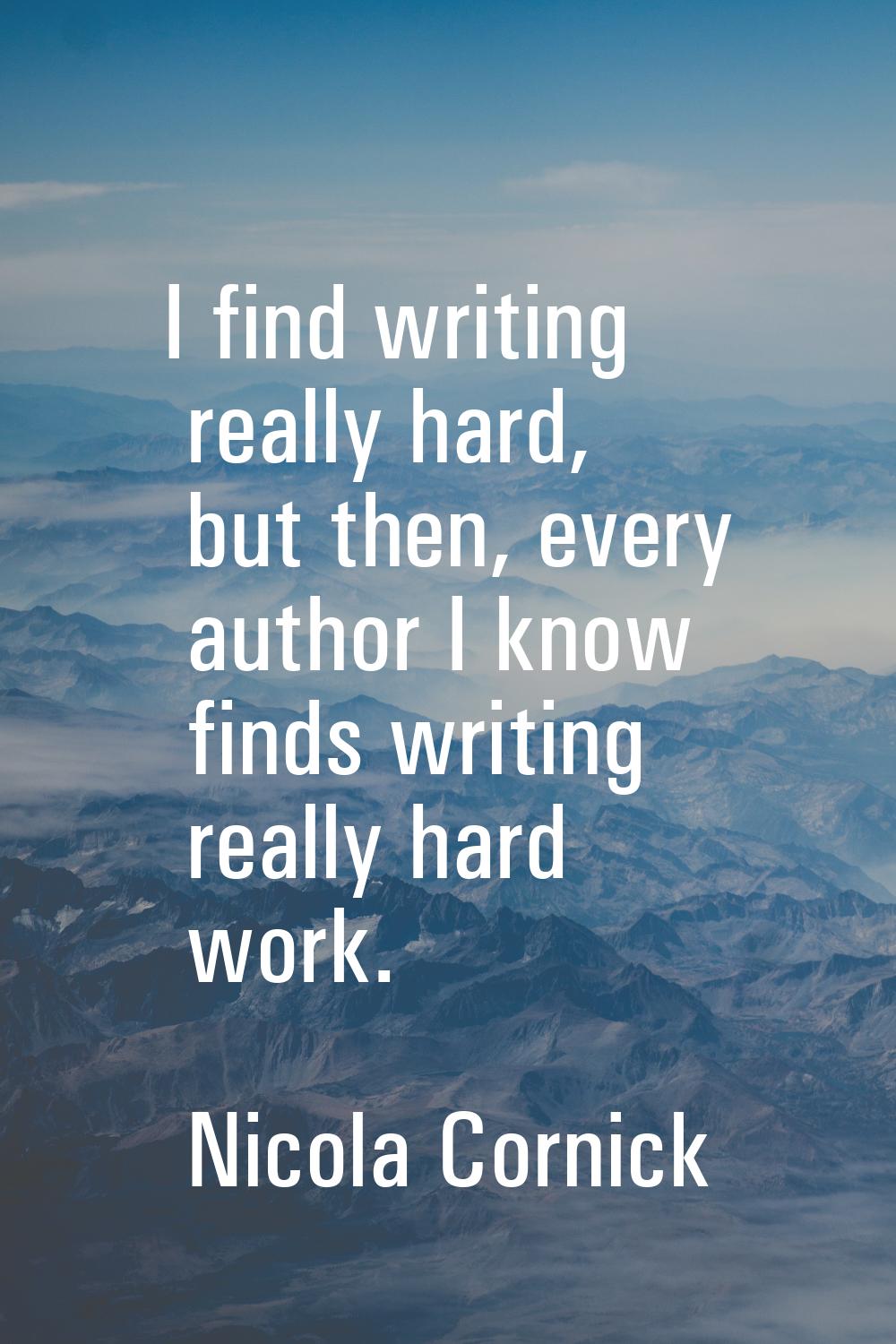 I find writing really hard, but then, every author I know finds writing really hard work.
