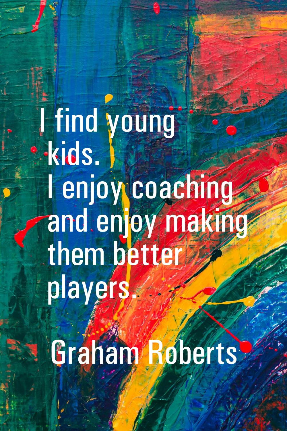 I find young kids. I enjoy coaching and enjoy making them better players.