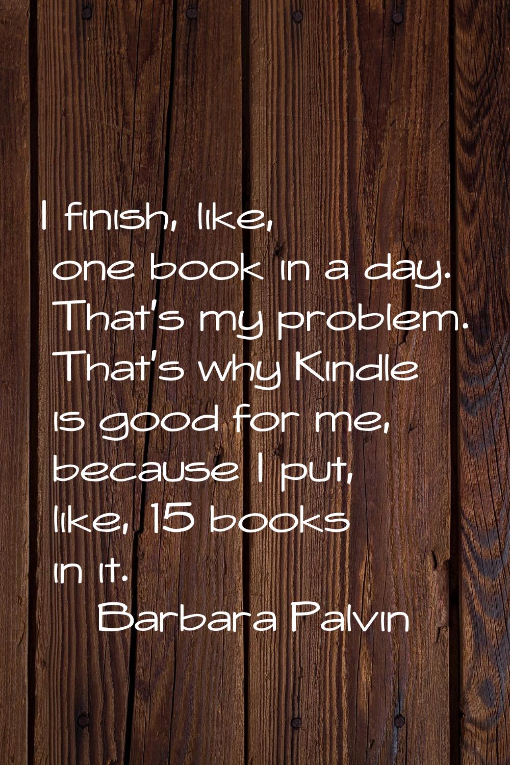 I finish, like, one book in a day. That's my problem. That's why Kindle is good for me, because I p