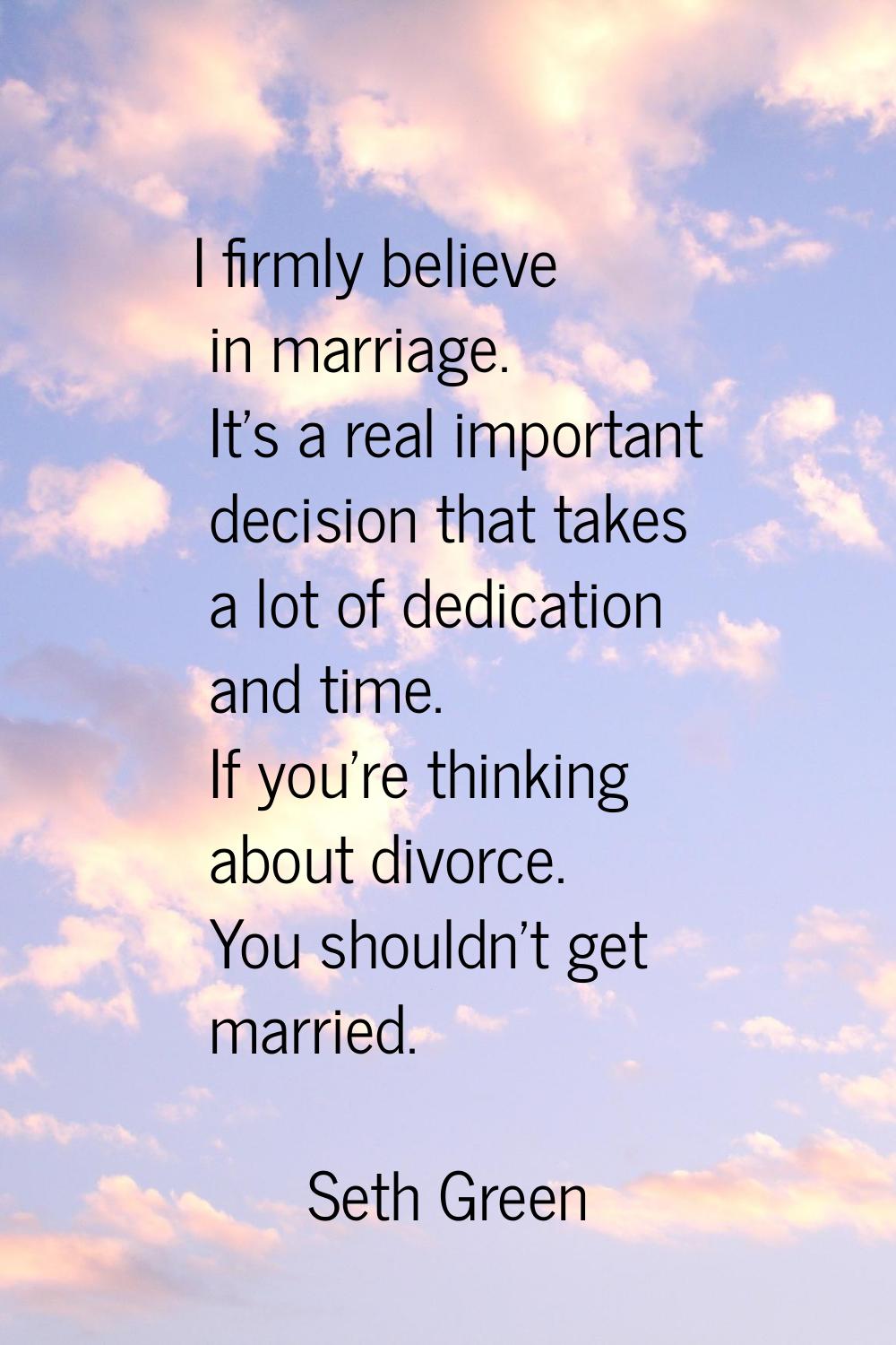 I firmly believe in marriage. It's a real important decision that takes a lot of dedication and tim