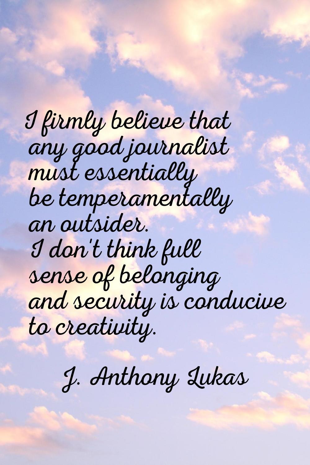 I firmly believe that any good journalist must essentially be temperamentally an outsider. I don't 