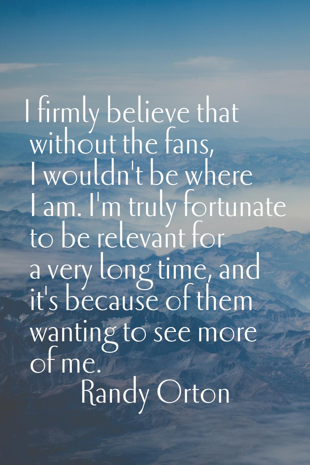 I firmly believe that without the fans, I wouldn't be where I am. I'm truly fortunate to be relevan