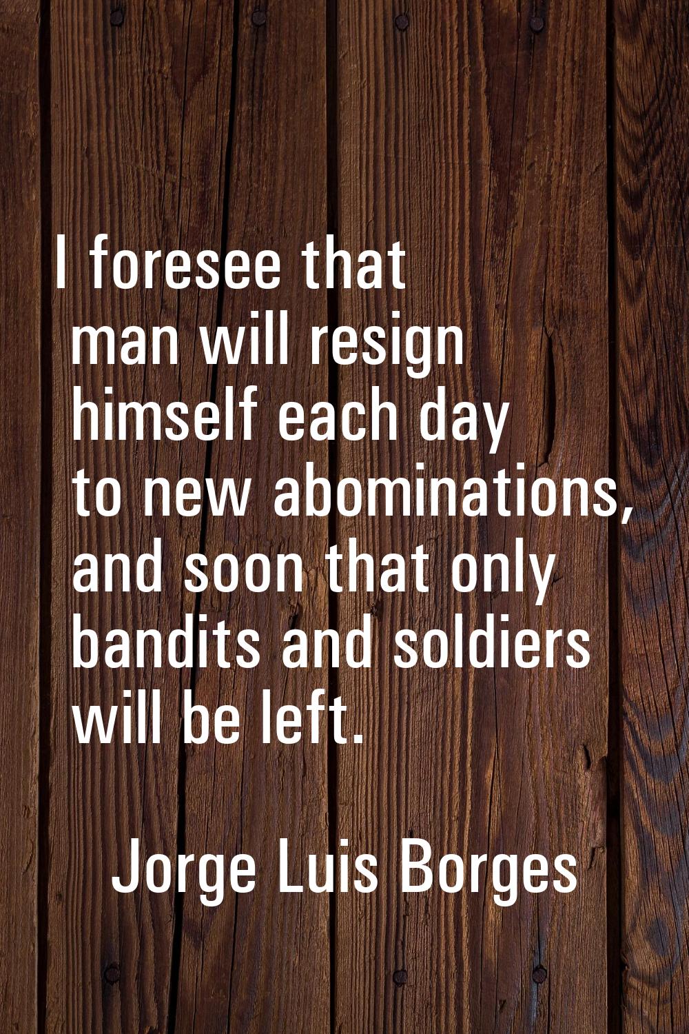 I foresee that man will resign himself each day to new abominations, and soon that only bandits and
