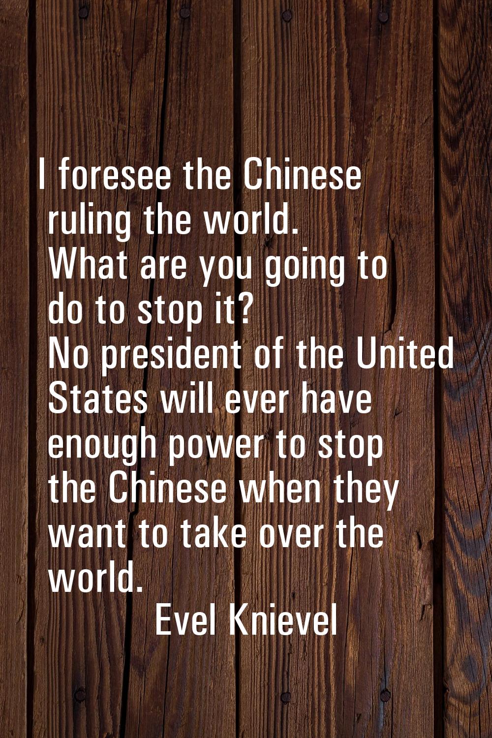 I foresee the Chinese ruling the world. What are you going to do to stop it? No president of the Un