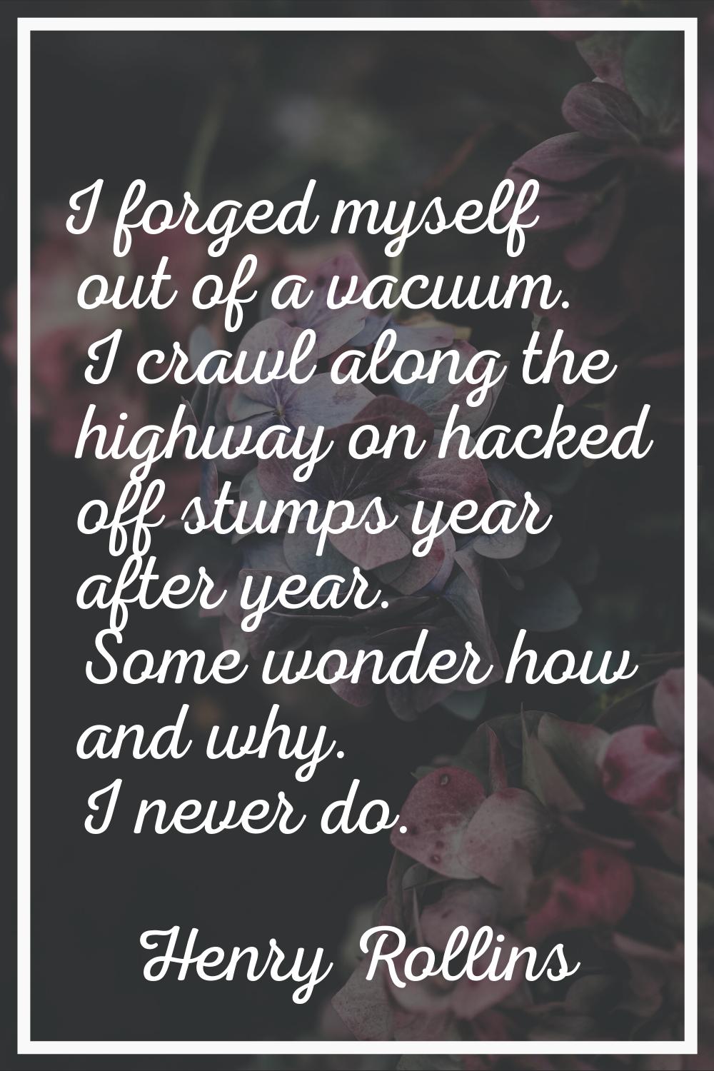 I forged myself out of a vacuum. I crawl along the highway on hacked off stumps year after year. So