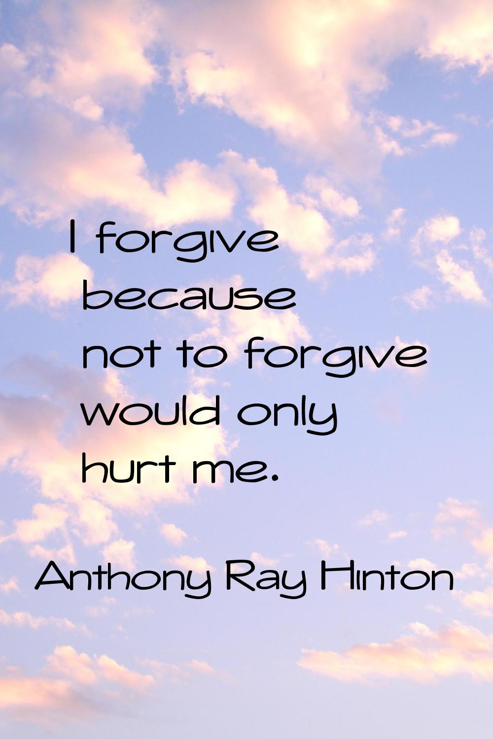 I forgive because not to forgive would only hurt me.