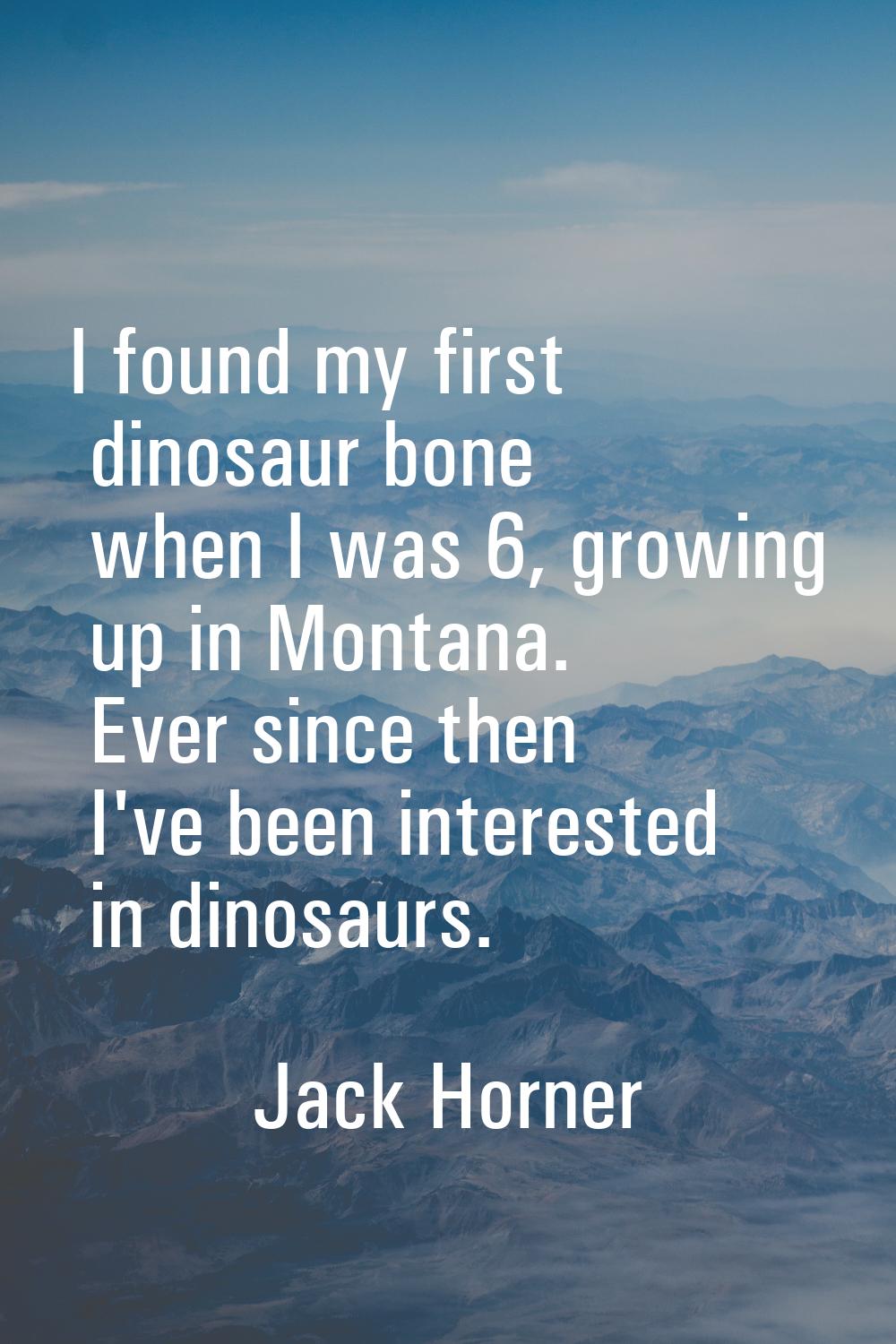 I found my first dinosaur bone when I was 6, growing up in Montana. Ever since then I've been inter