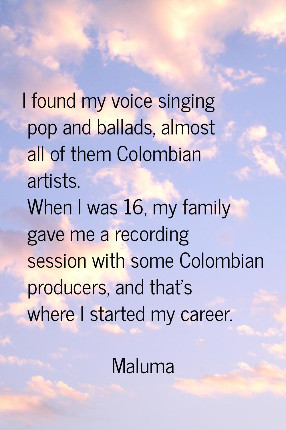I found my voice singing pop and ballads, almost all of them Colombian artists. When I was 16, my f