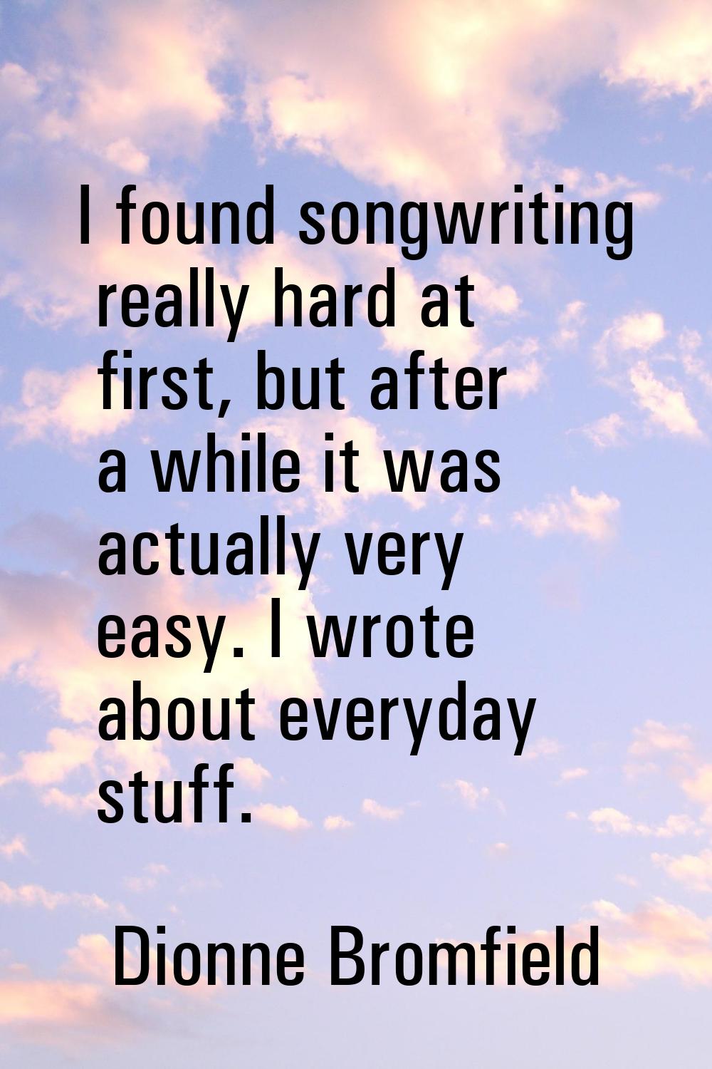 I found songwriting really hard at first, but after a while it was actually very easy. I wrote abou