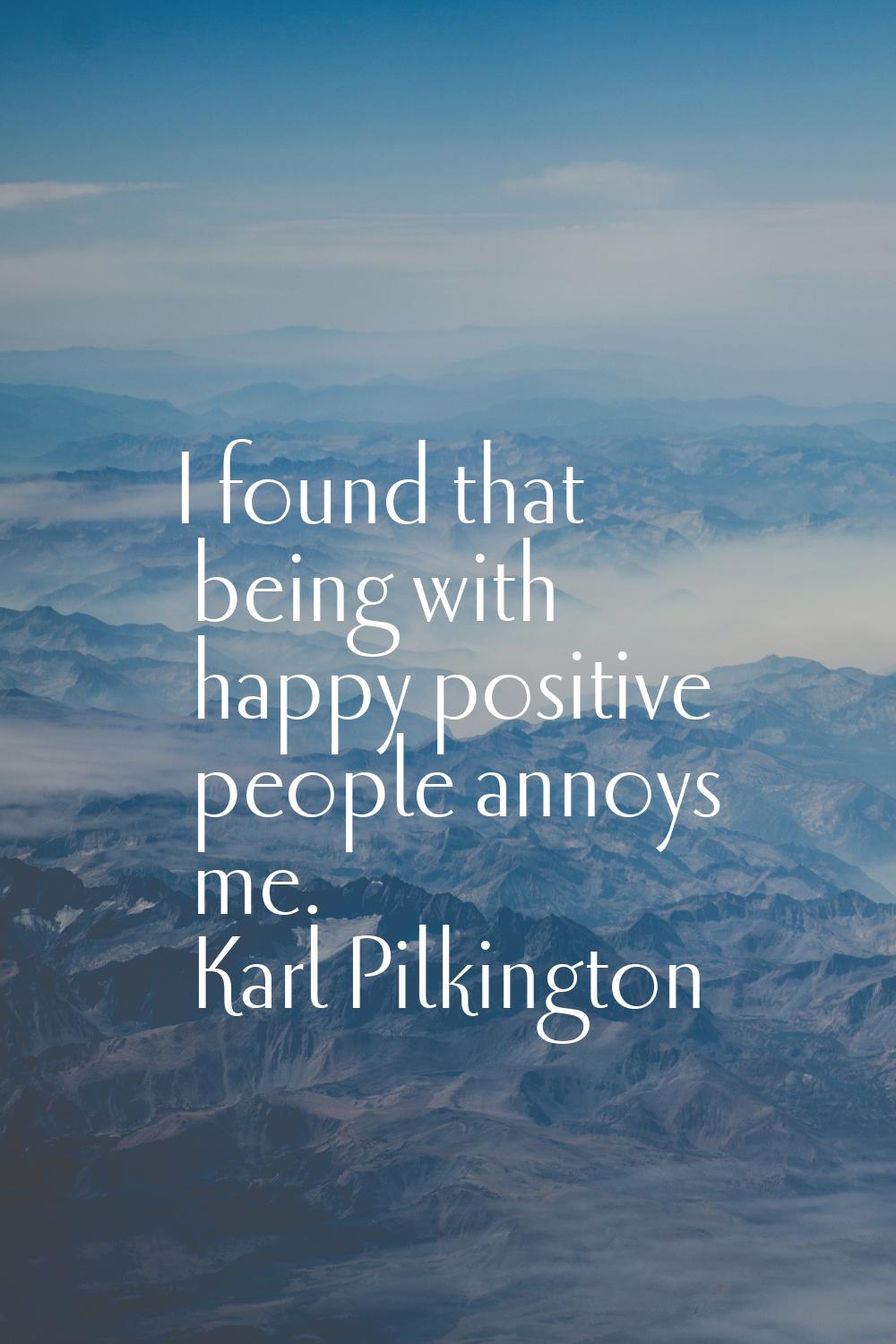 I found that being with happy positive people annoys me.