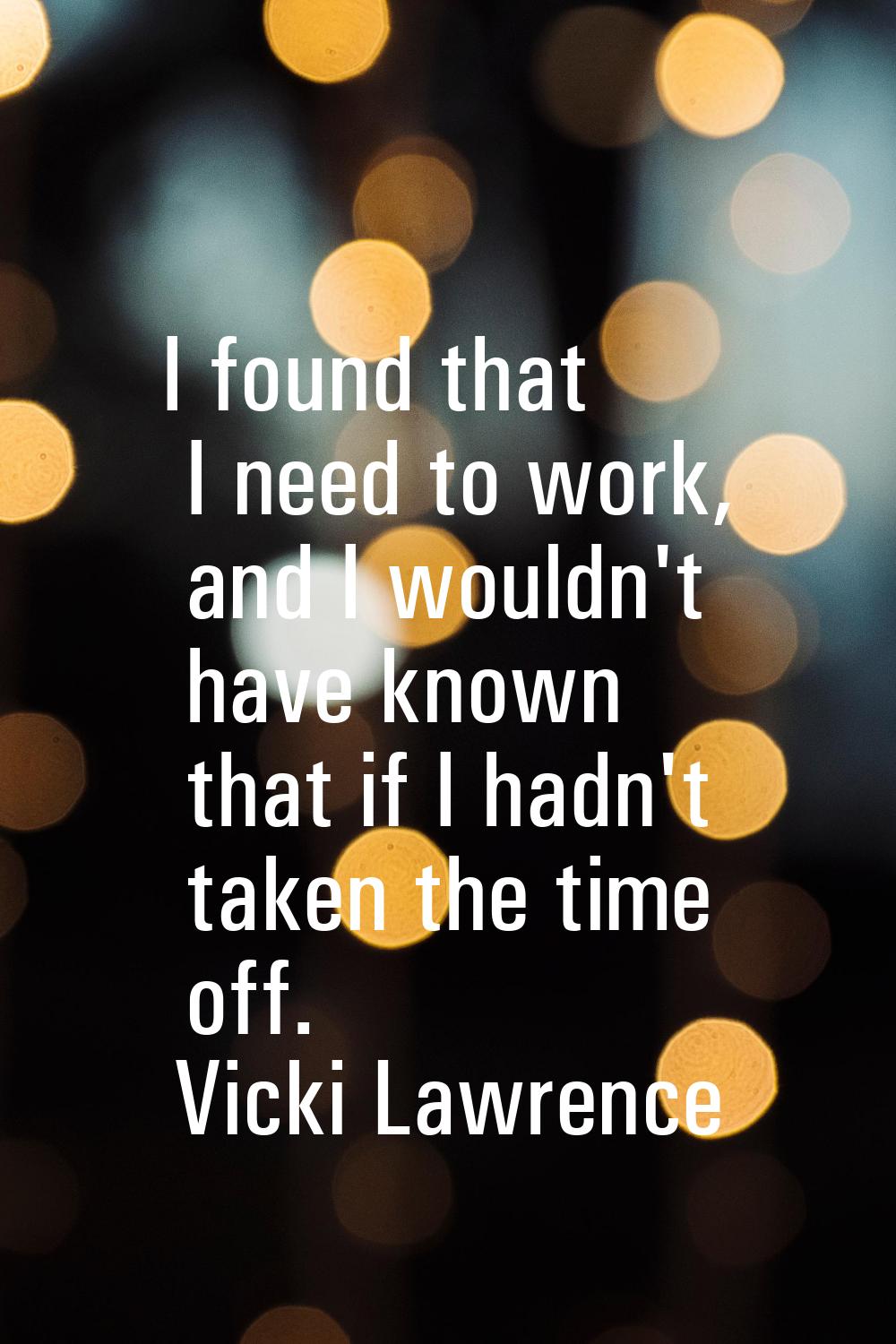 I found that I need to work, and I wouldn't have known that if I hadn't taken the time off.
