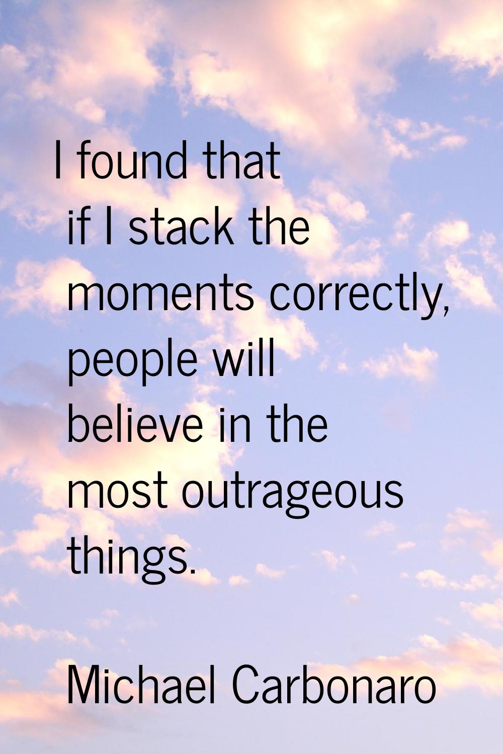 I found that if I stack the moments correctly, people will believe in the most outrageous things.