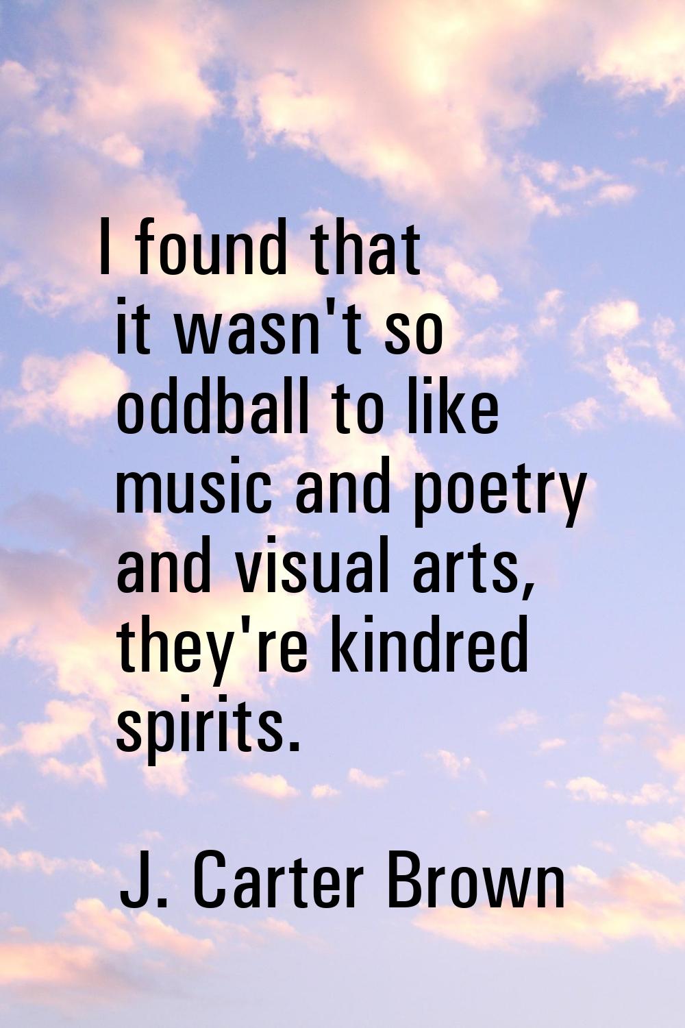 I found that it wasn't so oddball to like music and poetry and visual arts, they're kindred spirits