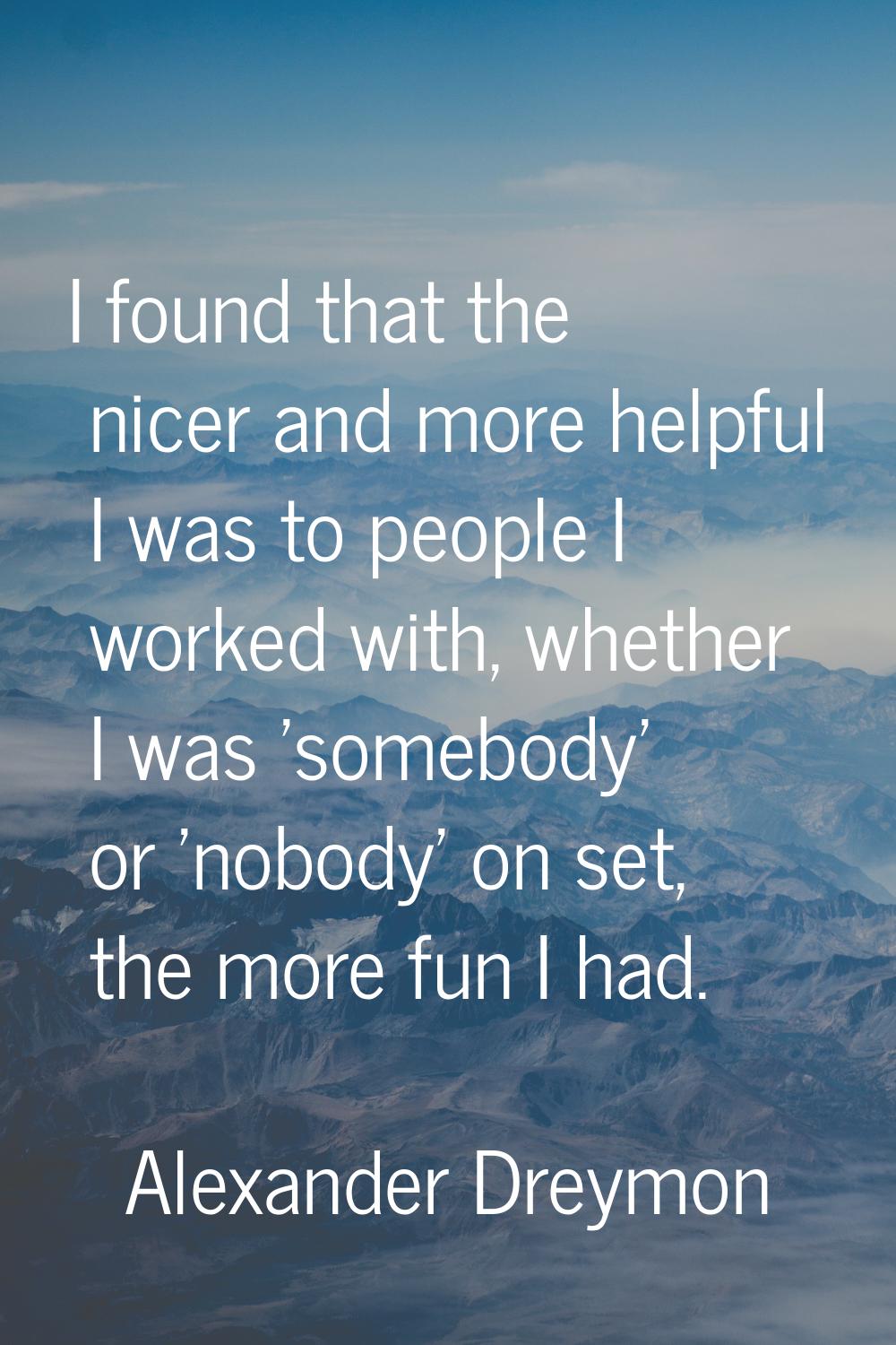 I found that the nicer and more helpful I was to people I worked with, whether I was 'somebody' or 
