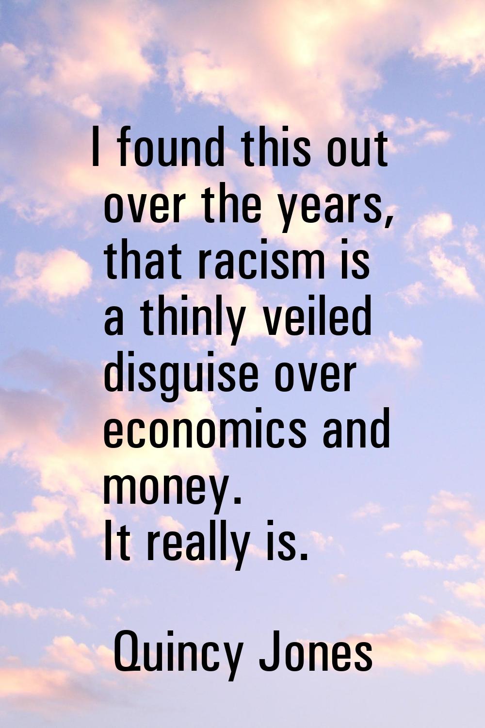 I found this out over the years, that racism is a thinly veiled disguise over economics and money. 