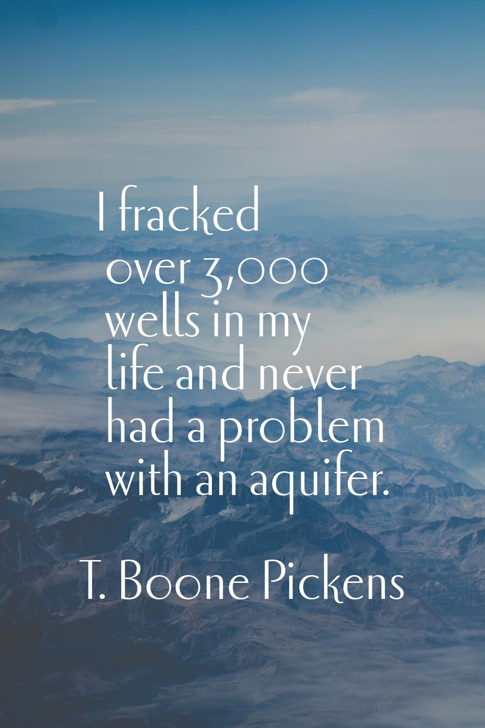 I fracked over 3,000 wells in my life and never had a problem with an aquifer.