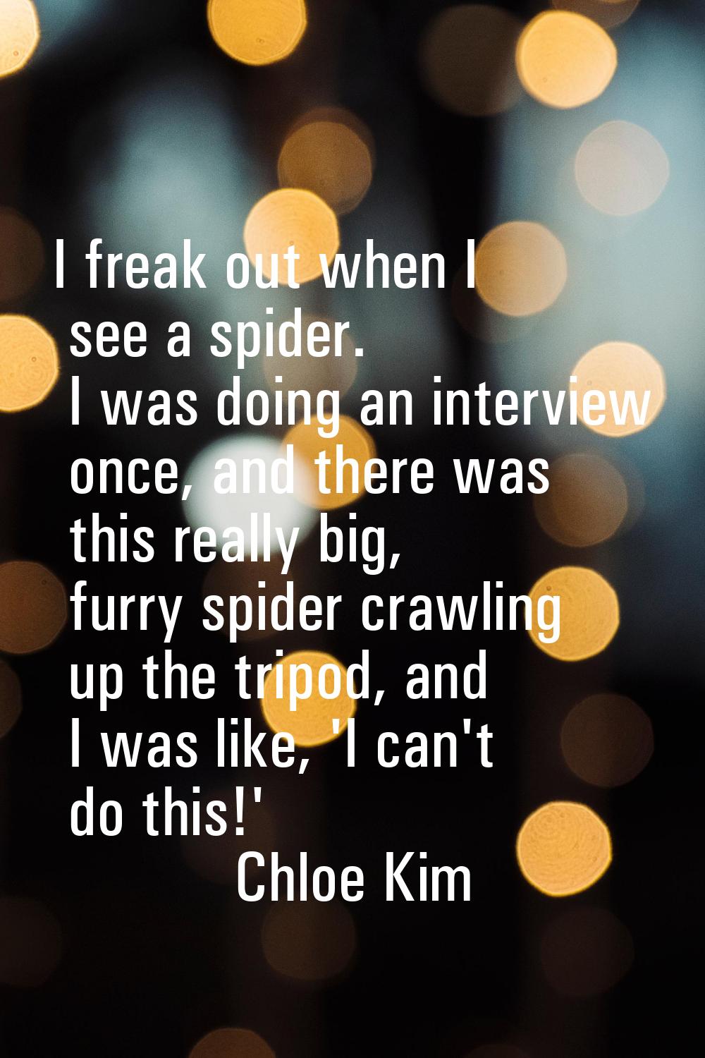 I freak out when I see a spider. I was doing an interview once, and there was this really big, furr