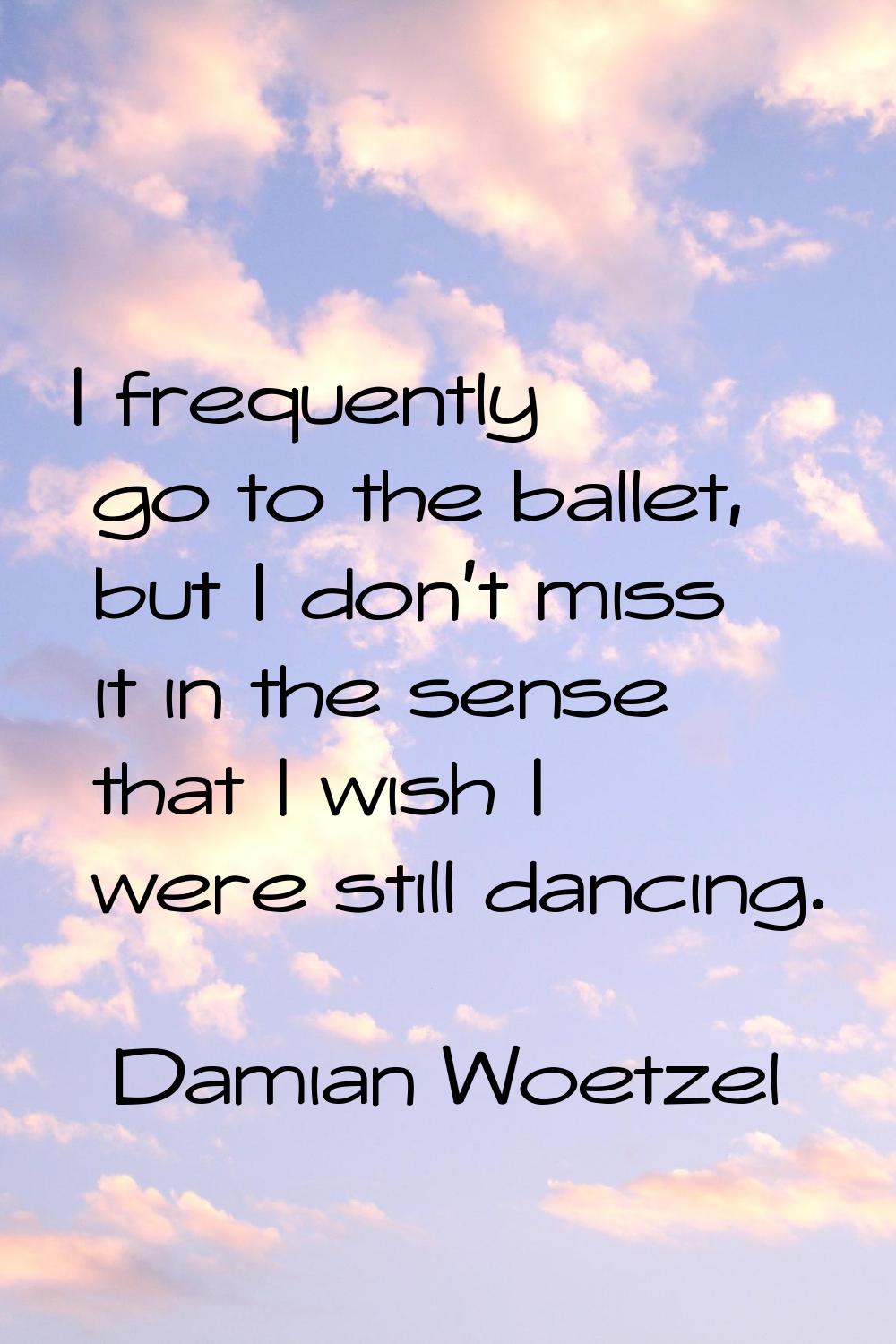 I frequently go to the ballet, but I don't miss it in the sense that I wish I were still dancing.