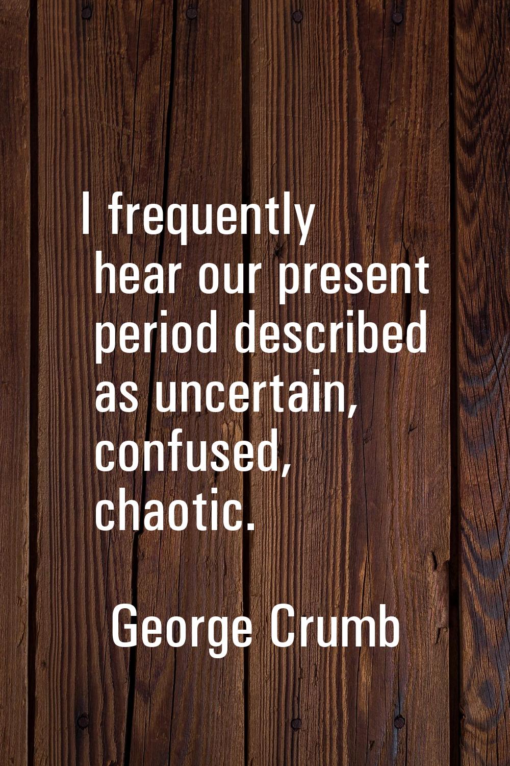 I frequently hear our present period described as uncertain, confused, chaotic.