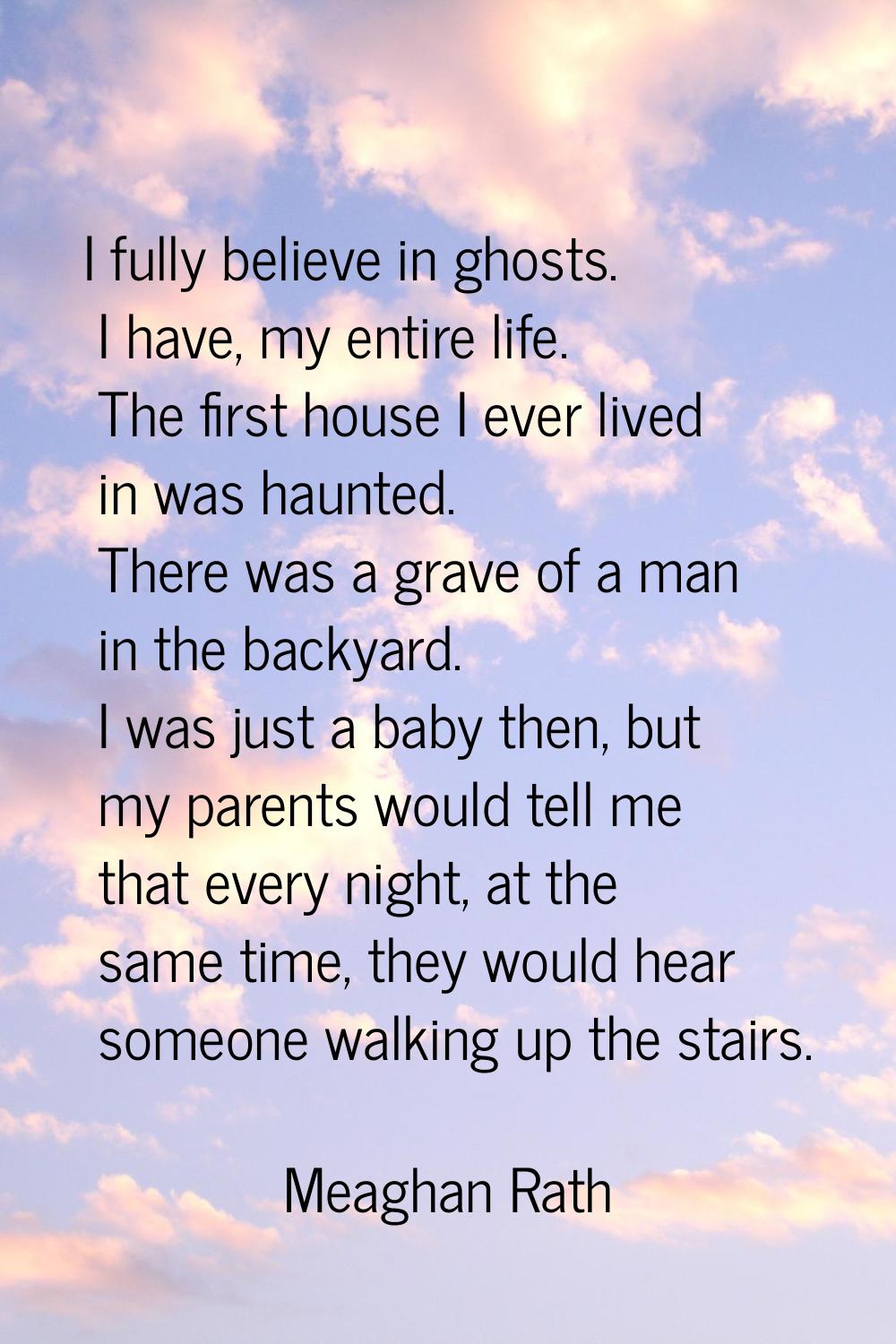 I fully believe in ghosts. I have, my entire life. The first house I ever lived in was haunted. The