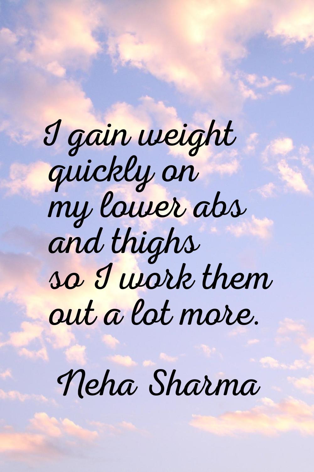I gain weight quickly on my lower abs and thighs so I work them out a lot more.
