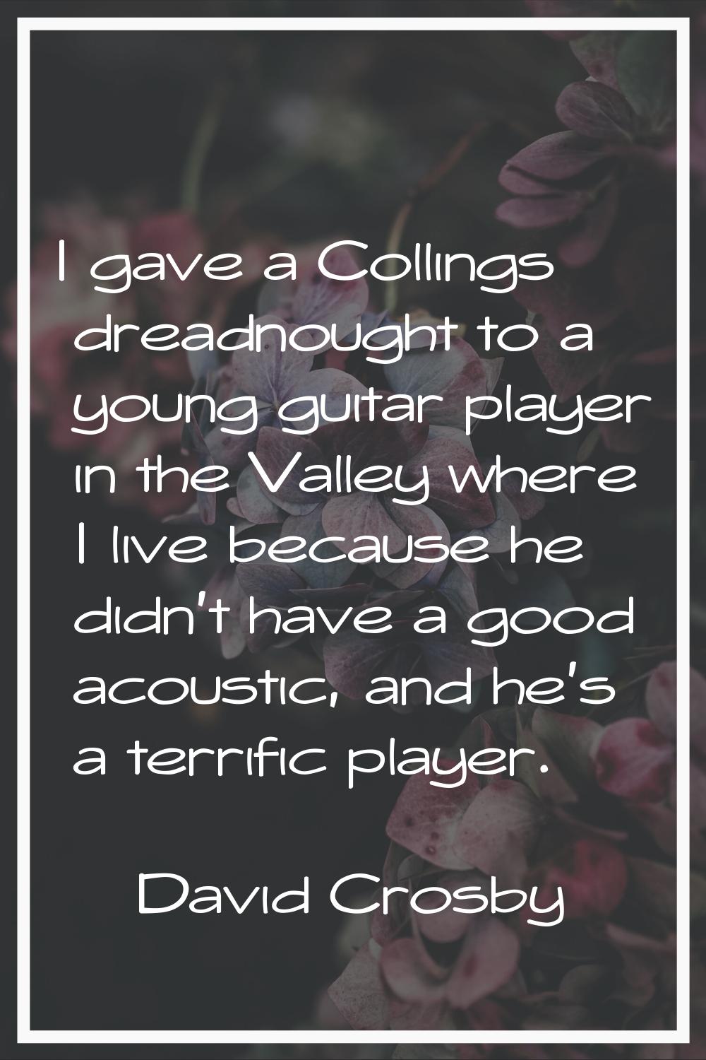 I gave a Collings dreadnought to a young guitar player in the Valley where I live because he didn't