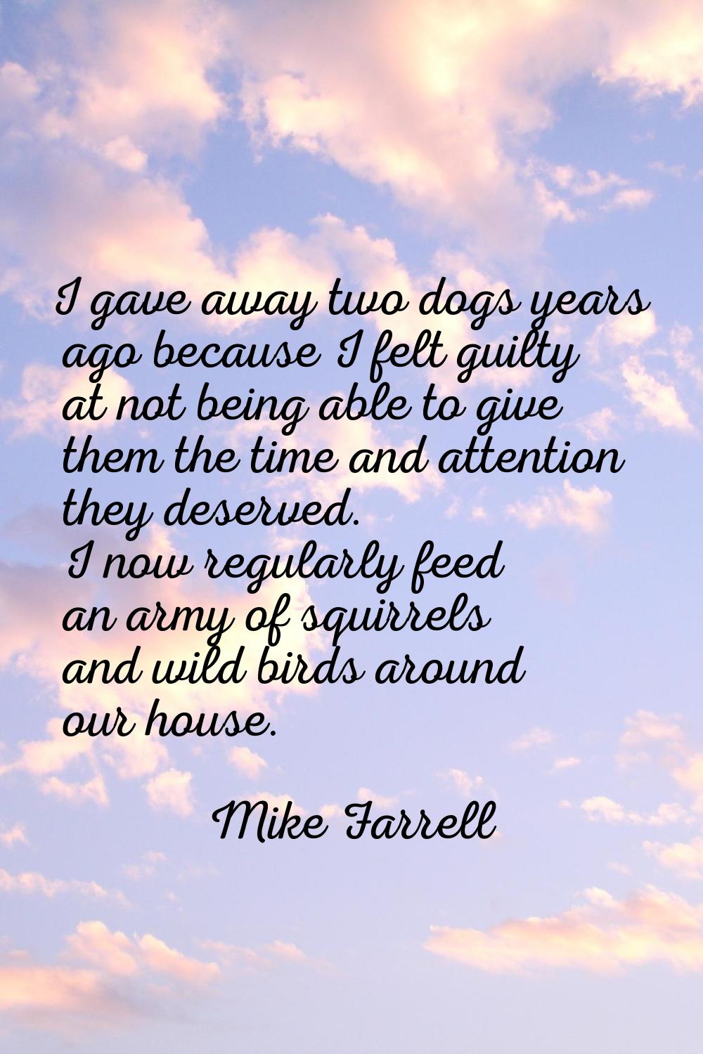 I gave away two dogs years ago because I felt guilty at not being able to give them the time and at