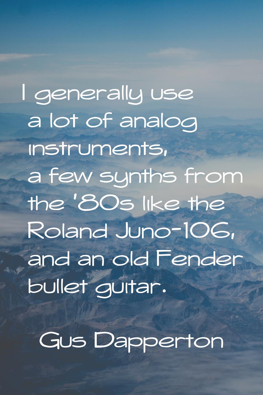 I generally use a lot of analog instruments, a few synths from the '80s like the Roland Juno-106, a