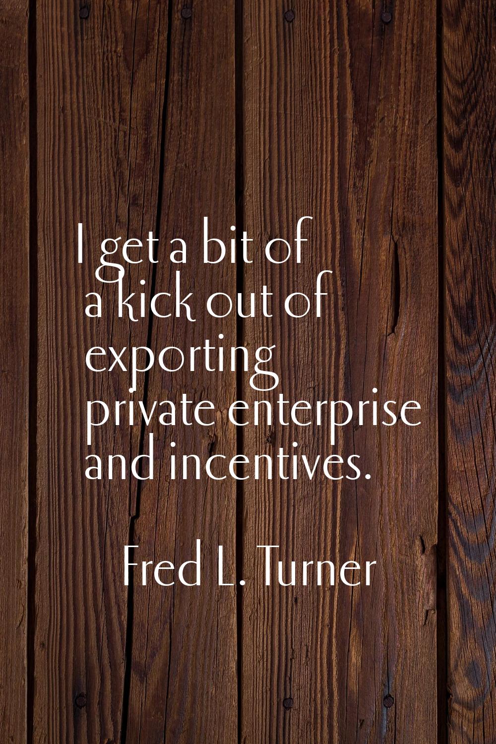 I get a bit of a kick out of exporting private enterprise and incentives.