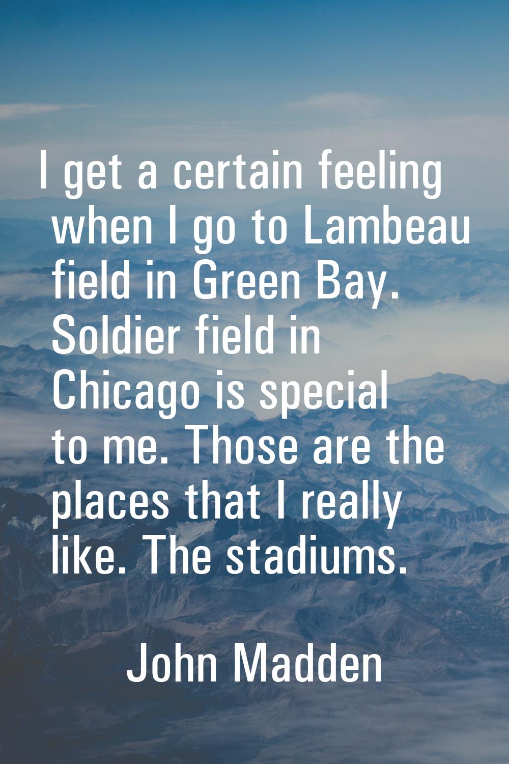 I get a certain feeling when I go to Lambeau field in Green Bay. Soldier field in Chicago is specia