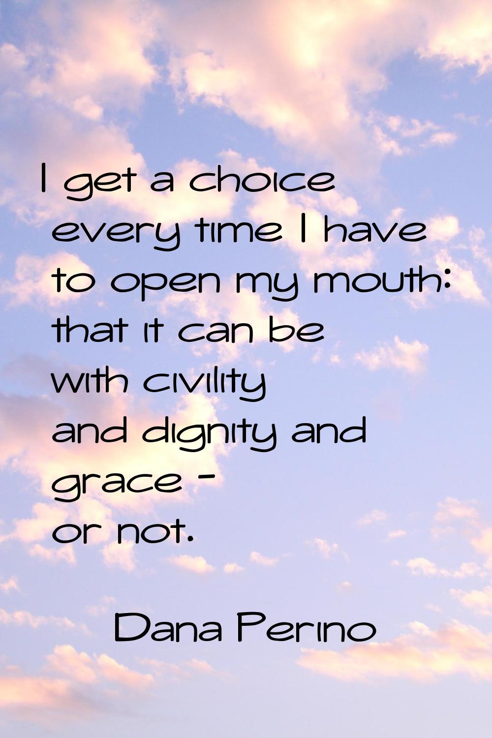 I get a choice every time I have to open my mouth: that it can be with civility and dignity and gra