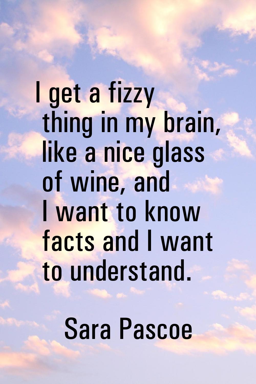 I get a fizzy thing in my brain, like a nice glass of wine, and I want to know facts and I want to 