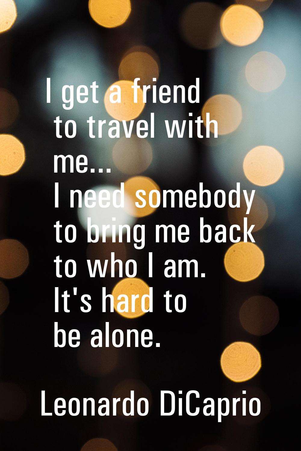 I get a friend to travel with me... I need somebody to bring me back to who I am. It's hard to be a