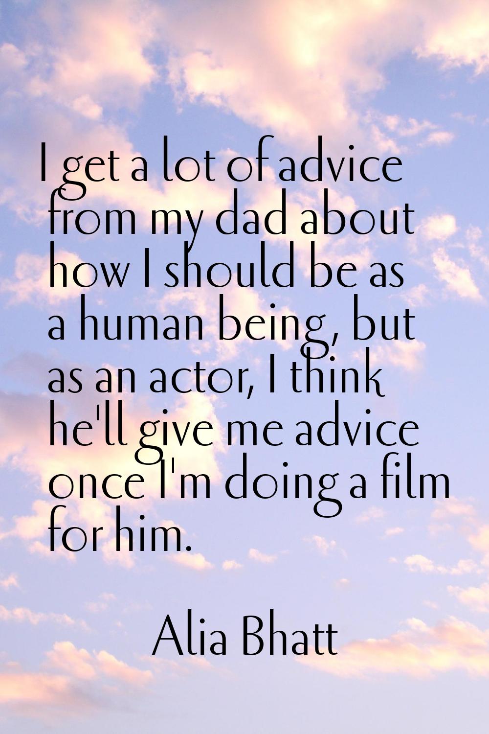 I get a lot of advice from my dad about how I should be as a human being, but as an actor, I think 