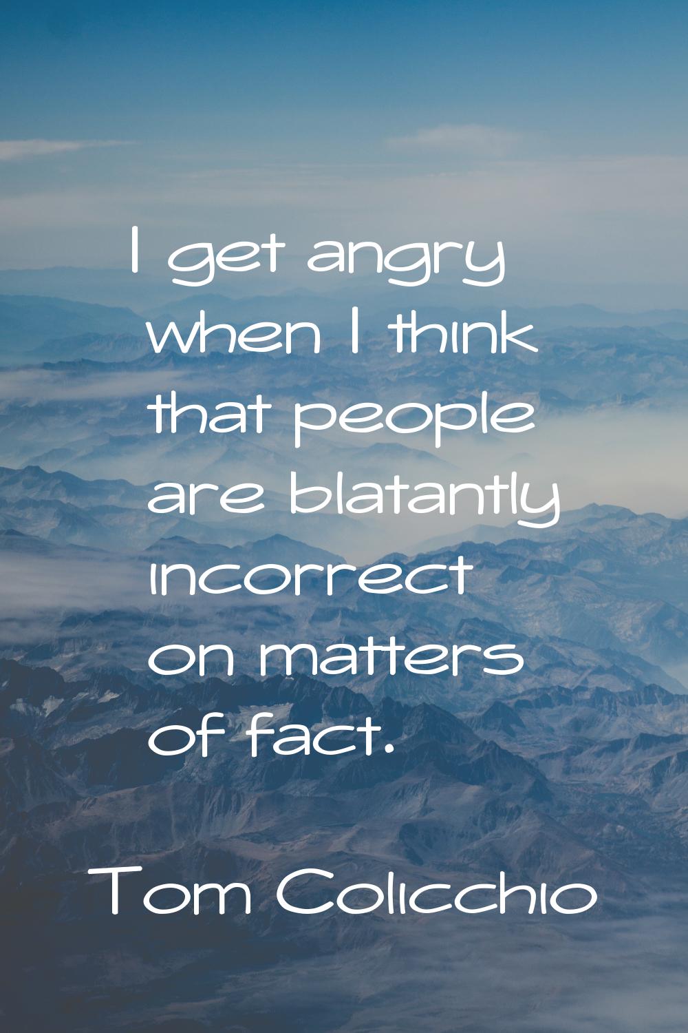 I get angry when I think that people are blatantly incorrect on matters of fact.